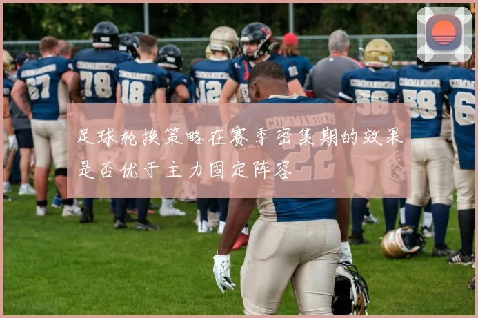 足球轮换策略在赛季密集期的效果是否优于主力固定阵容