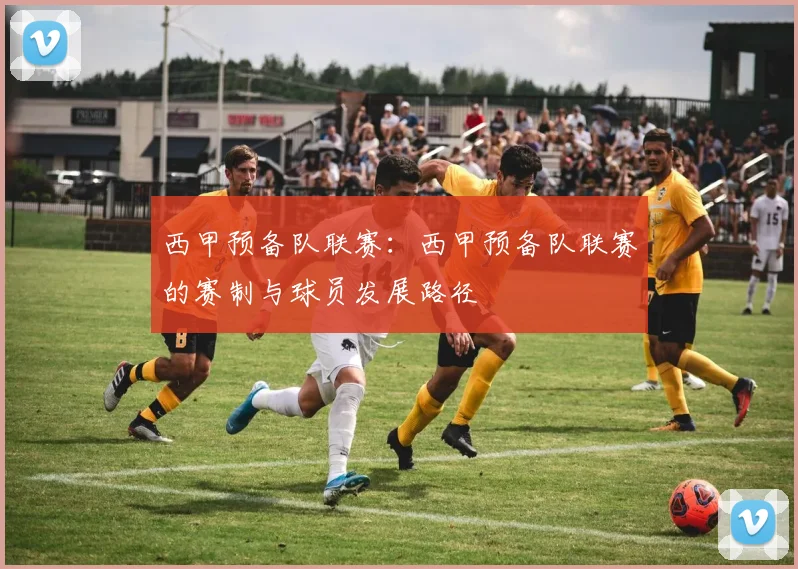 西甲预备队联赛：西甲预备队联赛的赛制与球员发展路径