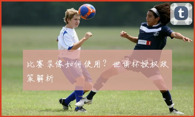比赛录像如何使用？世俱杯授权政策解析