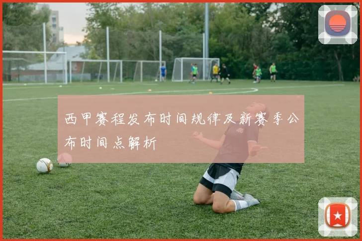 西甲赛程发布时间规律及新赛季公布时间点解析