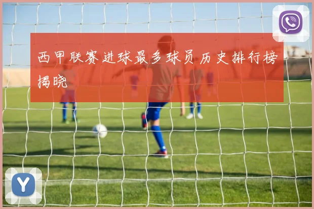 西甲联赛进球最多球员历史排行榜揭晓
